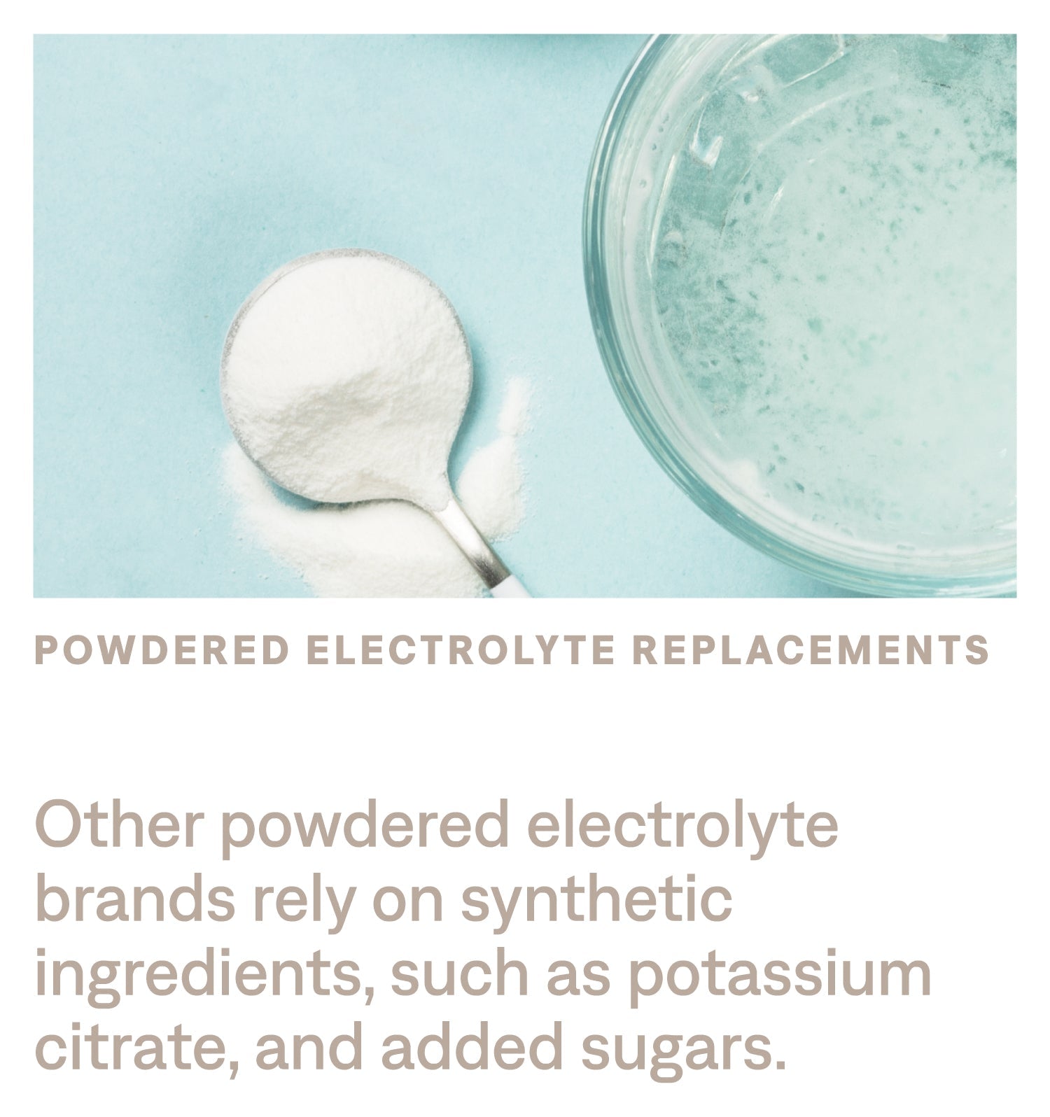 Other powdered electrolyte brands rely on synthetic ingredients, such as potassium citrate, and added sugars.