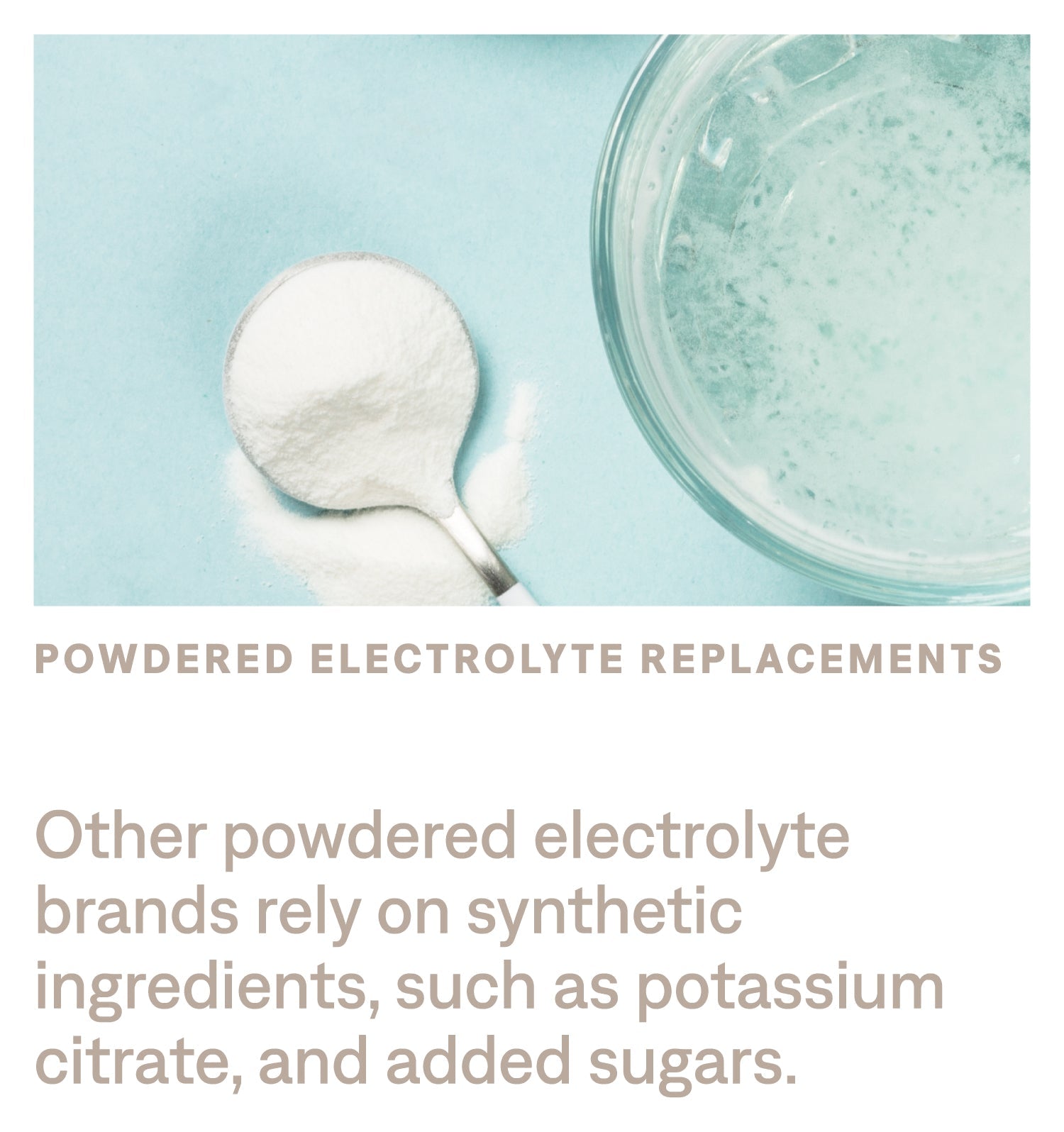 Other powdered electrolyte brands rely on synthetic ingredients, such as potassium citrate, and added sugars.